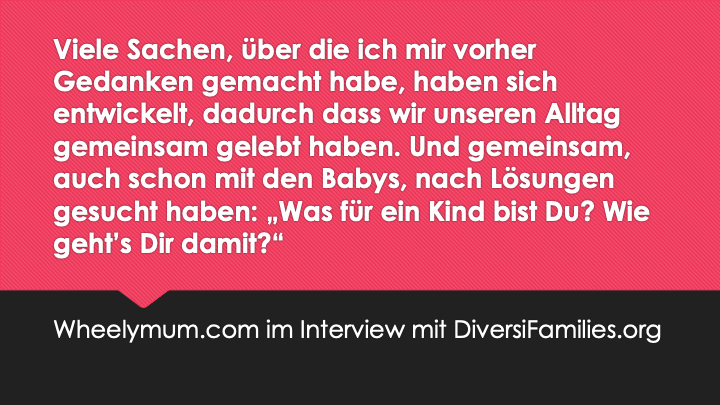 Viele Sachen, über die ich mir vorher Gedanken gemacht habe, haben sich entwickelt, dadurch dass wir unseren Alltag gemeinsam gelebt haben. Und gemeinsam, auch schon mit den Babys, nach Lösungen gesucht haben: "Was für ein Kind bis Du? Wie geht's Dir damit?"